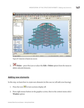 167Modification of the Structure in ROBOT | Adding new elements
Autodesk Robot Structural Analysis - Getting Started Guide
Figure 29 -Selection of beams by coursor.
2.	 Delete – press this icon or select the Edit > Delete option from the menu to
delete selected elements.
Adding new elements
In this step, we learn how to create new elements (in this case we will add cross bracing):
Press the icon1.	 to turn sections display off.
Press right mouse button on the graphics screen, then in the context menu select2.	
Window option:
 