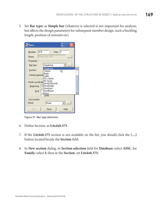 169Modification of the Structure in ROBOT | Adding new elements
Autodesk Robot Structural Analysis - Getting Started Guide
Set5.	 Bar type: as Simple bar (whatever is selected is not important for analysis,
but affects the design parameters for subsequent member design, such a buckling
length, position of restraint etc)
Figure 31 -Bar type definition.
Define Section: as6.	 L4x4x0.375.
If the7.	 L4x4x0.375 section is not available on the list, you should click the (…)
button located beside the Section field.
In8.	 New section dialog, in Section selection field for Database: select AISC, for
Family: select L then in the Section: set L4x4x0.375:
 
