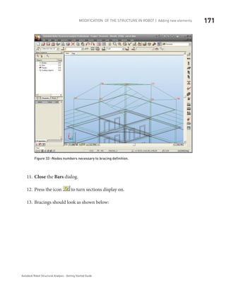 171Modification of the Structure in ROBOT | Adding new elements
Autodesk Robot Structural Analysis - Getting Started Guide
Figure 33 -Nodes numbers necessary to bracing definition.
Close11.	 the Bars dialog.
Press the icon12.	 to turn sections display on.
Bracings should look as shown below:13.	
 