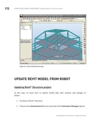 172 Update Revit Model from ROBOT | Updating Revit®
Structure Project
Autodesk Robot Structural Analysis - Getting Started Guide
Figure 34 -View of defined bracings.
Update Revit Model from Robot
Updating Revit®
Structure project
In this step, we learn how to update model data after analysis and changes in
Robot:
Go back to Revit® Structure.1.	
Choose the2.	 extensions4revit menu and select the Extensions Manager option:
 