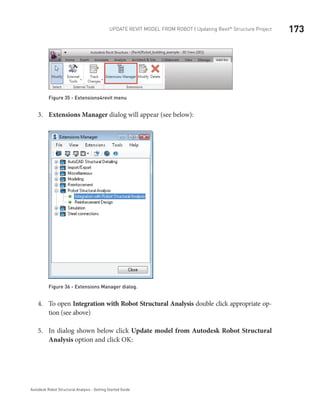 173Update Revit Model from ROBOT | Updating Revit®
Structure Project
Autodesk Robot Structural Analysis - Getting Started Guide
Figure 35 - Extensions4revit menu
Extensions Manager3.	 dialog will appear (see below):
Figure 36 - Extensions Manager dialog.	
To open4.	 Integration with Robot Structural Analysis double click appropriate op-
tion (see above)
In dialog shown below click5.	 Update model from Autodesk Robot Structural
Analysis option and click OK:
 
