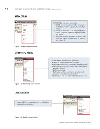 12 METHODS OF WORKING WITH ROBOT INTERFACE | System menu
Autodesk Robot Structural Analysis - Getting Started Guide
View menu
VIEW MENU – contains options for:
2D/3D view management of a structure’sƒƒ
model (Dynamic View, Zoom, Pan etc, Work
in 3D)
Structure attributes to be presented on theƒƒ
screen (Display); definition of grid parame-
ters (Grid)
Selection of tables with data or results (Ta-ƒƒ
bles) and saving defined views of a struc-
ture (History)
Figure 6.4 - View menu window
Geometry menu
GEOMETRY MENU - contains options to:
Select or modify a type of a structureƒƒ
Define a model construction axis (Axis Definition)ƒƒ
Define structural data - nodes, bars, panels andƒƒ
auxiliary objects
Define materialsƒƒ
Define bar profiles and their orientation andƒƒ
direction of local coordinate system
Define supports and many other structural itemsƒƒ
Figure 6.5 - Geometry menu window
Loads menu
LOADS MENU – contains options to define load
cases and combinations
Figure 6.6 - Loads menu window
 