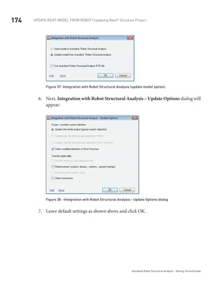 174 Update Revit Model from ROBOT | Updating Revit®
Structure Project
Autodesk Robot Structural Analysis - Getting Started Guide
Figure 37 -Integration with Robot Structural Analysis (update model option).
Next,6.	 Integration with Robot Structural Analysis – Update Options dialog will
appear:
Figure 38 -Integration with Robot Structural Analysis - Update Options dialog
Leave default settings as shown above and click OK.7.	
 