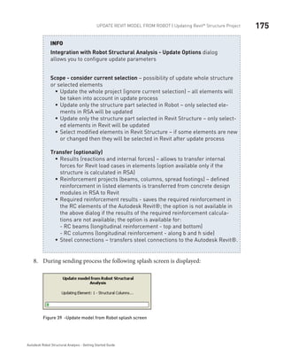 175Update Revit Model from ROBOT | Updating Revit®
Structure Project
Autodesk Robot Structural Analysis - Getting Started Guide
Integration with Robot Structural Analysis - Update Options dialog
allows you to configure update parameters
Scope - consider current selection – possibility of update whole structure
or selected elements
Update the whole project (ignore current selection) – all elements willƒƒ
be taken into account in update process
Update only the structure part selected in Robot – only selected ele-ƒƒ
ments in RSA will be updated
Update only the structure part selected in Revit Structure – only select-ƒƒ
ed elements in Revit will be updated
Select modified elements in Revit Structure – if some elements are newƒƒ
or changed then they will be selected in Revit after update process
Transfer (optionally)
Results (reactions and internal forces) – allows to transfer internalƒƒ
forces for Revit load cases in elements (option available only if the
structure is calculated in RSA)
Reinforcement projects (beams, columns, spread footings) – definedƒƒ
reinforcement in listed elements is transferred from concrete design
modules in RSA to Revit
Required reinforcement results - saves the required reinforcement inƒƒ
the RC elements of the Autodesk Revit®; the option is not available in
the above dialog if the results of the required reinforcement calcula-
tions are not available; the option is available for:
- RC beams (longitudinal reinforcement - top and bottom)
- RC columns (longitudinal reinforcement - along b and h side)
Steel connections – transfers steel connections to the Autodesk Revit®.ƒƒ
INFO
During sending process the following splash screen is displayed:8.	
Figure 39 -Update model from Robot splash screen
 