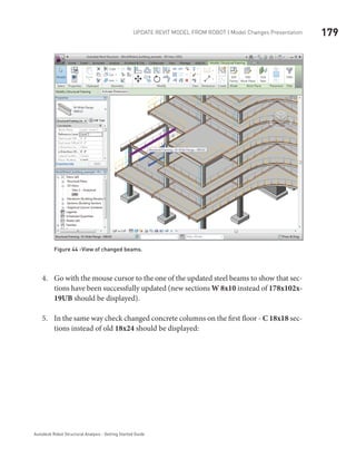 179Update Revit Model from ROBOT | Model Changes Presentation
Autodesk Robot Structural Analysis - Getting Started Guide
Figure 44 -View of changed beams.
Go with the mouse cursor to the one of the updated steel beams to show that sec-4.	
tions have been successfully updated (new sections W 8x10 instead of 178x102x-
19UB should be displayed).
In the same way check changed concrete columns on the first floor -5.	 C 18x18 sec-
tions instead of old 18x24 should be displayed:
 
