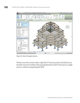 180 Update Revit Model from ROBOT | Model Changes Presentation
Autodesk Robot Structural Analysis - Getting Started Guide
Figure 45 -View of changed columns.
We have seen how we have taken virgin Revit® Structure project and directly ana-
lyzed the structure in Robot, then passing data back to Revit® Structure in a single
process, without manipulating the BIM.
 