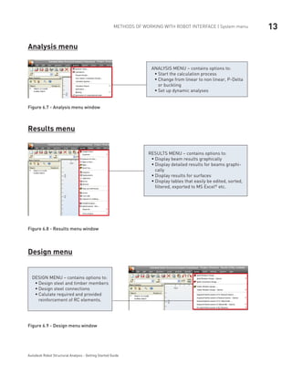 13METHODS OF WORKING WITH ROBOT INTERFACE | System menu
Autodesk Robot Structural Analysis - Getting Started Guide
Analysis menu
ANALYSIS MENU – contains options to:
Start the calculation processƒƒ
Change from linear to non linear, P-Deltaƒƒ
or buckling
Set up dynamic analysesƒƒ
Figure 6.7 - Analysis menu window
Results menu
RESULTS MENU – contains options to:
Display beam results graphicallyƒƒ
Display detailed results for beams graphi-ƒƒ
cally
Display results for surfacesƒƒ
Display tables that easily be edited, sorted,ƒƒ
filtered, exported to MS Excel®
etc.
Figure 6.8 - Results menu window
Design menu
DESIGN MENU – contains options to:
Design steel and timber membersƒƒ
Design steel connectionsƒƒ
Calulate required and providedƒƒ
reinforcement of RC elements.
Figure 6.9 - Design menu window
 