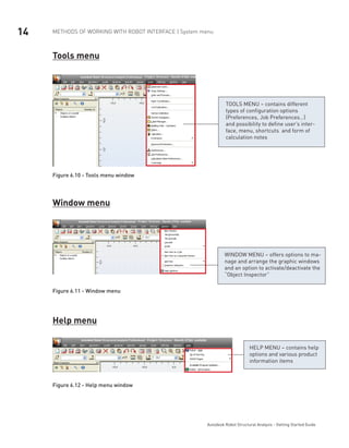 14 METHODS OF WORKING WITH ROBOT INTERFACE | System menu
Autodesk Robot Structural Analysis - Getting Started Guide
Tools menu
TOOLS MENU – contains different
types of configuration options
(Preferences, Job Preferences…)
and possibility to define user’s inter-
face, menu, shortcuts and form of
calculation notes
Figure 6.10 - Tools menu window
Window menu
WINDOW MENU – offers options to ma-
nage and arrange the graphic windows
and an option to activate/deactivate the
“Object Inspector”
Figure 6.11 - Window menu
Help menu
HELP MENU – contains help
options and various product
information items
Figure 6.12 - Help menu window
 