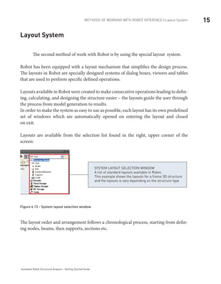 15METHODS OF WORKING WITH ROBOT INTERFACE | Layout System
Autodesk Robot Structural Analysis - Getting Started Guide
Layout System
	 The second method of work with Robot is by using the special layout system.
Robot has been equipped with a layout mechanism that simplifies the design process.
The layouts in Robot are specially designed systems of dialog boxes, viewers and tables
that are used to perform specific defined operations.
Layouts available in Robot were created to make consecutive operations leading to defin-
ing, calculating, and designing the structure easier – the layouts guide the user through
the process from model generation to results.
In order to make the system as easy to use as possible, each layout has its own predefined
set of windows which are automatically opened on entering the layout and closed
on exit.
Layouts are available from the selection list found in the right, upper corner of the
screen:
SYSTEM LAYOUT SELECTION WINDOW
A list of standard layouts available in Robot.
This example shows the layouts for a frame 3D structure
and the layouts is vary depending on the structure type
Figure 6.13 - System layout selection window
The layout order and arrangement follows a chronological process, starting from defin-
ing nodes, beams, then supports, sections etc.
 