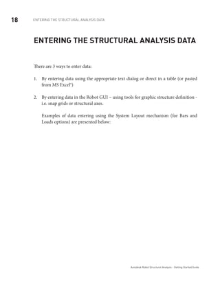 18 ENTERING THE STRUCTURAL ANALYSIS DATA
Autodesk Robot Structural Analysis - Getting Started Guide
Entering the structural analysis data
There are 3 ways to enter data:
By entering data using the appropriate text dialog or direct in a table (or pasted1.	
from MS Excel®)
By entering data in the Robot GUI – using tools for graphic structure definition -2.	
i.e. snap grids or structural axes.
Examples of data entering using the System Layout mechanism (for Bars and
Loads options) are presented below:
 