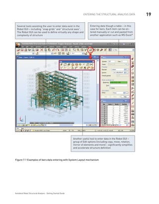 19ENTERING THE STRUCTURAL ANALYSIS DATA
Autodesk Robot Structural Analysis - Getting Started Guide
Entering data though a table – in this
case for bars. Each item can be en-
tered manually or cut and pasted from
another application such as MS Excel®
Several tools assisting the user to enter data exist in the
Robot GUI – including “snap grids” and “structural axes”.
The Robot GUI can be used to define virtually any shape and
complexity of structure
Another useful tool to enter data in the Robot GUI –
group of Edit options (including copy, move, rotation,
mirror of elements and more) – significantly simplifies
and accelerate structure definition
Figure 7.1 Examples of bars data entering with System Layout mechanism
 
