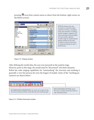 21ENTERING THE STRUCTURAL ANALYSIS DATA
Autodesk Robot Structural Analysis - Getting Started Guide
pressing icon from context menu or direct from the bottom, right corner on
the Robot screen):
DISPLAY allows the user
to switch on and off a wide
selection of items, including
node and members numbers,
section shapes, supports, FE
mesh and also sets up hidden
line and render options.
A wide range of customization
options allows to the user
to define a view of structure
as required exactly to user’s
preferences.
Figure 7.3 - Display window
After defining the model data, the user now proceeds to the analysis stage.
However, prior to this stage, the model must be “discretized” into finite elements.
Robot has wide ranging capabilities for “automeshing” the structure and meshing is
generally a very fast process for even the largest of models. Some of the “meshing pa-
rameters are shown below:
Mesh refining options allow
the user to easily refine the mesh in
user selected areas.
Automeshing parameters can mesh all or part of the
structure and also define mesh density and meshing type
Figure 7.4 - FE Mesh Generation toolbar
 