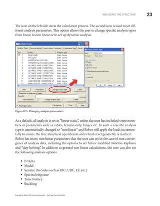 23ANALYZING THE STRUCTURE
Autodesk Robot Structural Analysis - Getting Started Guide
The icon on the left side starts the calculation process. The second icon is used to set dif-
ferent analysis parameters. This option allows the user to change specific analysis types
from linear to non linear or to set up dynamic analysis.
Figure 8.2 - Changing analysis parameters
As a default, all analysis is set as “linear static”, unless the user has included some mem-
bers or parameters such as cables, tension only, hinges etc. In such a case the analysis
type is automatically changed to “non linear” and Robot will apply the loads incremen-
tally to ensure the true structural equilibrium and a final exact geometry is reached.
Robot has many non linear parameters that the user can set in the case of non conver-
gence of analysis data, including the options to set full or modified Newton-Raphson
and “step halving”. In addition to general non linear calculations, the user can also set
the following analysis options:
P-Deltaƒƒ
Modalƒƒ
Seismic (to codes such as IBC, UBC, EC etc.)ƒƒ
Spectral responseƒƒ
Time historyƒƒ
Bucklingƒƒ
 