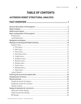 iTABLE OF CONTENTS
Autodesk Robot Structural Analysis - Getting Started Guide
TABLE OF CONTENTS
AUTODESK ROBOT STRUCTURAL ANALYSIS
FAST OVERVIEW .............................................................. 1
General description of the program ......................................................................... 3
Robot modules ......................................................................................................... 3
Robot screen layout................................................................................................... 5
Basic configuration of the program........................................................................... 6
Preferences..............................................................................................................6
Job Preferences........................................................................................................7
Navigation techniques............................................................................................... 8
Methods of working with Robot interface............................................................... 10
System menu.......................................................................................................... 10
File menuƒƒ ........................................................................................................ 11
Edit menuƒƒ ....................................................................................................... 11
View menuƒƒ ...................................................................................................... 12
Geometry menuƒƒ .............................................................................................. 12
Loads menuƒƒ .................................................................................................... 12
Analysis menuƒƒ ................................................................................................ 13
Results menuƒƒ ................................................................................................. 13
Design menuƒƒ .................................................................................................. 13
Tools menuƒƒ ..................................................................................................... 14
Window menuƒƒ ................................................................................................. 14
Help menuƒƒ ...................................................................................................... 14
Layout System........................................................................................................ 15
Entering the structural analysis data ..................................................................... 18
Analyzing the structure........................................................................................... 22
Results preview....................................................................................................... 24
Graphical results for beams................................................................................... 24
Graphical results for surfaces................................................................................ 26
Tabular results....................................................................................................... 28
Design of elements of a structure........................................................................... 29
Steel and Timber Design........................................................................................ 29
Steel Connections Design...................................................................................... 32
RC Design............................................................................................................... 34
 