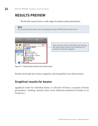 24 RESULTS PREVIEW | Graphical results for beams
Autodesk Robot Structural Analysis - Getting Started Guide
Results preview
The Results Layout shows a wide range of analysis results presentation.
All of results preview options are also available through the RESULTS pull-down menu.
NOTE:
User can view results of calculations by selecting
the results layout, where a set of submenus for
particular results then appears
Figure 9.1 - Results type selection from results layout
Results can be split into various categories, each having their own characteristics.
Graphical results for beams
(graphical results for individual beams, or selection of beams, or groups of beams
presentation - bending moment, shear, stress, deflection animation of results in .avi
format etc.)
 