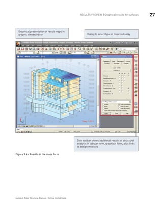 27RESULTS PREVIEW | Graphical results for surfaces
Autodesk Robot Structural Analysis - Getting Started Guide
Graphical presentation of result maps in
graphic viewer/editor Dialog to select type of map to display
Side toolbar shows additional results of structural
analysis in tabular form, graphical form, plus links
to design modules
Figure 9.4 - Results in the maps form
 