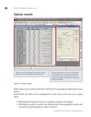 28 RESULTS PREVIEW | Tabular results
Autodesk Robot Structural Analysis - Getting Started Guide
Tabular results
Tables can easily be edited, enveloping results,
setting limits, filtering data by load case etc.
Dialog used to define contents of the table.
It is available from the menu activated by
pressing the right mouse button when the
cursor is located in the table, and selecting
TABLE COLUMNS
Figure 9.5 - Tabular results
Robot tables can be easily transferred to MS Excel® by pressing the right hand mouse
button.
Inside Robot, the tables can be manipulated in many ways, in the same way as input
tables:
filtering data for specific load cases, members or groups of membersƒƒ
filtering data inside or outside user defined limits showing global maxima andƒƒ
minima for selected members, nodes or surfaces
 