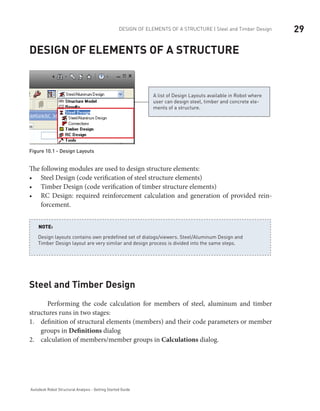29DESIGN OF ELEMENTS OF A STRUCTURE | Steel and Timber Design
Autodesk Robot Structural Analysis - Getting Started Guide
Design of elements of a structure
A list of Design Layouts available in Robot where
user can design steel, timber and concrete ele-
ments of a structure.
Figure 10.1 - Design Layouts	
The following modules are used to design structure elements:
Steel Design (code verification of steel structure elements)•	
Timber Design (code verification of timber structure elements)•	
RC Design: required reinforcement calculation and generation of provided rein-•	
forcement.
Design layouts contains own predefined set of dialogs/viewers. Steel/Aluminum Design and
Timber Design layout are very similar and design process is divided into the same steps.
NOTE:
Steel and Timber Design
Performing the code calculation for members of steel, aluminum and timber
structures runs in two stages:
definition of structural elements (members) and their code parameters or member1.	
groups in Definitions dialog
calculation of members/member groups in2.	 Calculations dialog.
 