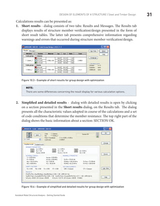 31DESIGN OF ELEMENTS OF A STRUCTURE | Steel and Timber Design
Autodesk Robot Structural Analysis - Getting Started Guide
Calculations results can be presented as:
Short results1.	 - dialog consists of two tabs: Results and Messages. The Results tab
displays results of structure member verification/design presented in the form of
short result tables. The latter tab presents comprehensive information regarding
warnings and errors that occurred during structure member verification/design.
Figure 10.3 - Example of short results for group design with optimization
There are some differences concerning the result display for various calculation options.
NOTE:
Simplified and detailed results2.	 - dialog with detailed results is open by clicking
on a section presented in the Short results dialog, on the Results tab. The dialog
presents all the characteristic values adopted in course of the calculations and a set
of code conditions that determine the member resistance. The top right part of the
dialog shows the basic information about a section: SECTION OK.
Figure 10.4 - Example of simplified and detailed results for group design with optimization
 
