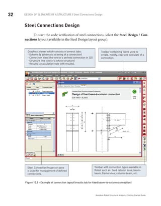 32 DESIGN OF ELEMENTS OF A STRUCTURE | Steel Connections Design
Autodesk Robot Structural Analysis - Getting Started Guide
Steel Connections Design
To start the code verification of steel connections, select the Steel Design / Con-
nections layout (available in the Steel Design layout group).
Graphical viewer which consists of several tabs:
- Scheme (a schematic drawing of a connection)
- Connection View (the view of a defined connection in 3D)
- Structure (the view of a whole structure)
- Results (a calculation note with results).
Toolbar containing icons used to
create, modify, copy and calculate of a
connection.
Steel Connection Inspector pane
is used for management of defined
connections.
Toolbar with connection types available in
Robot such as: fixed column base, beam-
beam, frame knee, column-beam, etc.
Figure 10.5 - Example of connection layout (results tab for fixed beam-to-column connection)
 