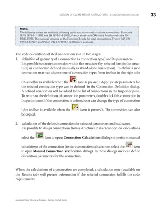 33DESIGN OF ELEMENTS OF A STRUCTURE | Steel Connections Design
Autodesk Robot Structural Analysis - Getting Started Guide
The following codes are available, allowing you to calculate steel structure connections: Eurocode
(ENV 1993-1-1:1992 and EN 1993-1-8:2005), French steel code CM66 and Polish steel code PN-
90/B-03200. The national versions of the Eurocode 3 code for steel connections: French (NF-EN
1993-1-8:2007) and Polish (PN-EN 1993-1-8:2006) are available.
NOTE:
The code calculations of steel connections run in two stages:
definition of geometry of a connection (a connection type) and its parameters.1.	
It is possible to create connection within the structure (by selected bars in the struc-
ture) or connection defined manually (a stand-alone connection). To define a new
connection user can choose one of connection types from toolbar in the right side
(this toolbar is available when the icon is pressed). Appropriate parameters for
the selected connection type can be defined in the Connection Definition dialog.
A defined connection will be added to the list of connections in the Inspector pane.
To return to the definition of connection parameters, double click this connection in
Inspector pane. If the connection is defined user can change the type of connection
(this toolbar is available when the icon is pressed). The connection can also
be copied.
calculation of the defined connection for selected parameters and load cases.2.	
It is possible to design connections from a structure (to start connection calculations
select the icon to open Connection Calculations dialog) or perform manual
calculations of the connection (to start connection calculations select the icon
to open Manual Connection Verification dialog). In these dialogs user can define
calculation parameters for the connection.
When the calculations of a connection are completed, a calculation note (available on
the Results tab) will present information if the selected connection fulfills the code
requirements.
 