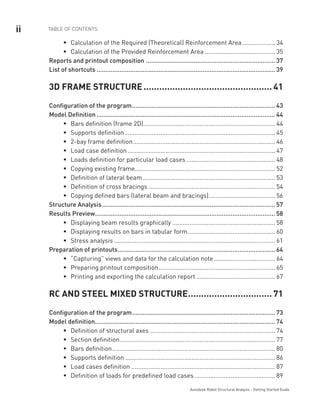 ii TABLE OF CONTENTS
Autodesk Robot Structural Analysis - Getting Started Guide
Calculation of the Required (Theoretical) Reinforcement Areaƒƒ .................... 34
Calculation of the Provided Reinforcement Areaƒƒ .......................................... 35
Reports and printout composition .......................................................................... 37
List of shortcuts...................................................................................................... 39
3D FRAME STRUCTURE.................................................. 41
Configuration of the program.................................................................................. 43
Model Definition...................................................................................................... 44
Bars definition (frame 2D)ƒƒ .............................................................................. 44
Supports definitionƒƒ ......................................................................................... 45
2-bay frame definitionƒƒ .................................................................................... 46
Load case definitionƒƒ ....................................................................................... 47
Loads definition for particular load casesƒƒ ..................................................... 48
Copying existing frameƒƒ ................................................................................... 52
Definition of lateral beamƒƒ .............................................................................. 53
Definition of cross bracingsƒƒ ........................................................................... 54
Copying defined bars (lateral beam and bracings)ƒƒ ....................................... 56
Structure Analysis................................................................................................... 57
Results Preview....................................................................................................... 58
Displaying beam results graphicallyƒƒ ............................................................. 58
Displaying results on bars in tabular formƒƒ .................................................... 60
Stress analysisƒƒ ............................................................................................... 61
Preparation of printouts.......................................................................................... 64
“Capturing” views and data for the calculation noteƒƒ ..................................... 64
Preparing printout compositionƒƒ ..................................................................... 65
Printing and exporting the calculation reportƒƒ ............................................... 67
RC AND STEEL MIXED STRUCTURE................................. 71
Configuration of the program.................................................................................. 73
Model definition....................................................................................................... 74
Definition of structural axesƒƒ .......................................................................... 74
Section definitionƒƒ ............................................................................................ 77
Bars definitionƒƒ ................................................................................................ 80
Supports definitionƒƒ ......................................................................................... 86
Load cases definitionƒƒ ..................................................................................... 87
Definition of loads for predefined load casesƒƒ ................................................ 89
 