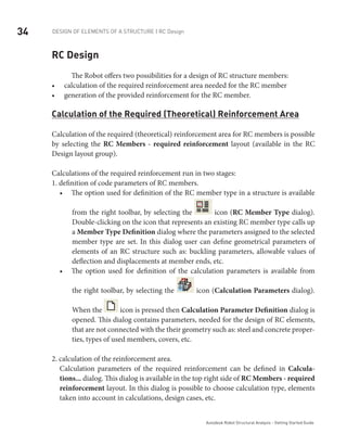 34 DESIGN OF ELEMENTS OF A STRUCTURE | RC Design
Autodesk Robot Structural Analysis - Getting Started Guide
RC Design
The Robot offers two possibilities for a design of RC structure members:
calculation of the required reinforcement area needed for the RC member•	
generation of the provided reinforcement for the RC member.•	
Calculation of the Required (Theoretical) Reinforcement Area
Calculation of the required (theoretical) reinforcement area for RC members is possible
by selecting the RC Members - required reinforcement layout (available in the RC
Design layout group).
Calculations of the required reinforcement run in two stages:
1. definition of code parameters of RC members.
The option used for definition of the RC member type in a structure is available•	
from the right toolbar, by selecting the icon (RC Member Type dialog).
Double-clicking on the icon that represents an existing RC member type calls up
a Member Type Definition dialog where the parameters assigned to the selected
member type are set. In this dialog user can define geometrical parameters of
elements of an RC structure such as: buckling parameters, allowable values of
deflection and displacements at member ends, etc.
The option used for definition of the calculation parameters is available from•	
the right toolbar, by selecting the icon (Calculation Parameters dialog).
When the icon is pressed then Calculation Parameter Definition dialog is
opened. This dialog contains parameters, needed for the design of RC elements,
that are not connected with the their geometry such as: steel and concrete proper-
ties, types of used members, covers, etc.
2. calculation of the reinforcement area.
Calculation parameters of the required reinforcement can be defined in Calcula-
tions... dialog. This dialog is available in the top right side of RC Members - required
reinforcement layout. In this dialog is possible to choose calculation type, elements
taken into account in calculations, design cases, etc.
 