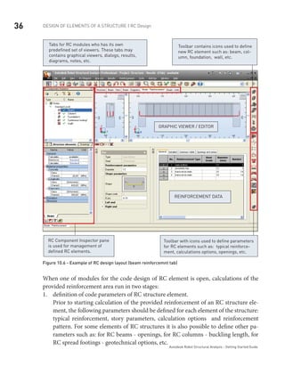 36 DESIGN OF ELEMENTS OF A STRUCTURE | RC Design
Autodesk Robot Structural Analysis - Getting Started Guide
GRAPHIC VIEWER / EDITOR
Tabs for RC modules who has its own
predefined set of viewers. These tabs may
contains graphical viewers, dialogs, results,
diagrams, notes, etc.
Reinforcement data
Toolbar contains icons used to define
new RC element such as: beam, col-
umn, foundation, wall, etc.
RC Component Inspector pane
is used for management of
defined RC elements.
Toolbar with icons used to define parameters
for RC elements such as: typical reinforce-
ment, calculations options, openings, etc.
Figure 10.6 - Example of RC design layout (beam reinforcemnt tab)
When one of modules for the code design of RC element is open, calculations of the
provided reinforcement area run in two stages:
definition of code parameters of RC structure element.1.	
Prior to starting calculation of the provided reinforcement of an RC structure ele-
ment, the following parameters should be defined for each element of the structure:
typical reinforcement, story parameters, calculation options and reinforcement
pattern. For some elements of RC structures it is also possible to define other pa-
rameters such as: for RC beams - openings, for RC columns - buckling length, for
RC spread footings - geotechnical options, etc.
 