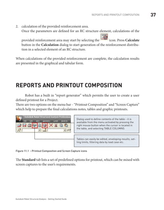 37REPORTS AND PRINTOUT COMPOSITION
Autodesk Robot Structural Analysis - Getting Started Guide
calculation of the provided reinforcement area.2.	
Once the parameters are defined for an RC structure element, calculations of the
provided reinforcement area may start by selecting the icon. Press Calculate
button in the Calculation dialog to start generation of the reinforcement distribu-
tion in a selected element of an RC structure.
When calculations of the provided reinforcement are complete, the calculation results
are presented in the graphical and tabular form.
Reports and printout composition
	 Robot has a built in “report generator” which permits the user to create a user
defined printout for a Project.
There are two options on the menu bar - “Printout Composition” and “Screen Capture”
which help to prepare the final calculations notes, tables and graphic printouts.
Tables can easily be edited, enveloping results, set-
ting limits, filtering data by load case etc.
Dialog used to define contents of the table - it is
available from the menu activated by pressing the
right mouse button when the cursor is located in
the table, and selecting TABLE COLUMNS
Figure 11.1 - Printout Composition and Screen Capture icons
The Standard tab lists a set of predefined options for printout, which can be mixed with
screen captures to the user’s requirements.
 