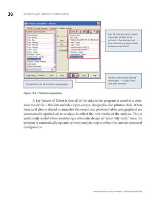 38 REPORTS AND PRINTOUT COMPOSITION
Autodesk Robot Structural Analysis - Getting Started Guide
List of final printout, show-
ing order of data to be
printed - the dashed red
line indicates a page break
between each item
Predefined list of printout components
Various method of saving
the report – in .doc, html
and sxw formats
Figure 11.2 - Printout composition
	 A key feature of Robot is that all of the data in the program is saved in a com-
mon binary file – this data includes input, output, design plus also printout data. When
structural data is altered or amended the output and printout (tables and graphics) are
automatically updated on re-analysis to reflect the new results of the analysis. This is
particularly useful when considering a schematic design or “sensitivity study” since the
printout is automatically updated at every analysis step to reflect the current structural
configuration.
 