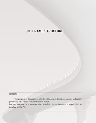 3D FRAME STRUCTURE
Synopsis:
The purpose of this example is to show the ease of definition, analysis and report
generation for a simple steel 3D frame in Robot.
For this example, it is assumed that Autodesk Robot Structural Analysis 2011 is
installed on the PC.
 