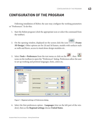 43CONFIGURATION OF THE PROGRAM
Autodesk Robot Structural Analysis - Getting Started Guide
Configuration of the program
	 Following installation of Robot, the user may configure the working parameters
or “Preferences”. To do this:
Start the Robot program (click the appropriate icon or select the command from1.	
the taskbar).
On the opening window, displayed on the screen click the icon2.	 (Frame
3D Design). Other options are for 2d and 3d frames, models with surfaces such
as walls and floors, access to stand alone design modules etc.
Select3.	 Tools > Preferences from the text menu or click on the , then
a
icons on the toolbars to open the “Preferences” dialog. Preferences allow the user
to set up working and printout languages, fonts, colors etc.
Figure 1 - Regional settings in Preferences dialog.
Select the first preferences option -4.	 Languages (tree on the left part of the win-
dow), then as the Regional settings choose United States.
 