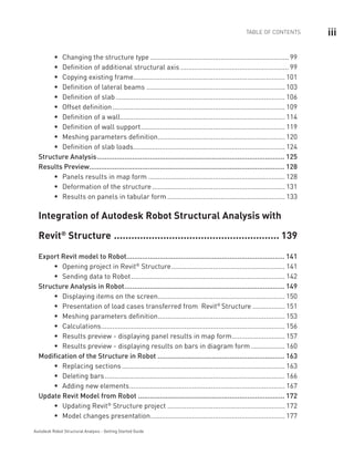 iiiTABLE OF CONTENTS
Autodesk Robot Structural Analysis - Getting Started Guide
Changing the structure typeƒƒ .......................................................................... 99
Definition of additional structural axisƒƒ .......................................................... 99
Copying existing frameƒƒ ................................................................................. 101
Definition of lateral beamsƒƒ .......................................................................... 103
Definition of slabƒƒ .......................................................................................... 106
Offset definitionƒƒ ............................................................................................ 109
Definition of a wallƒƒ ....................................................................................... 114
Definition of wall supportƒƒ ............................................................................. 119
Meshing parameters definitionƒƒ .................................................................... 120
Definition of slab loadsƒƒ ................................................................................. 124
Structure Analysis................................................................................................. 125
Results Preview..................................................................................................... 128
Panels results in map formƒƒ ......................................................................... 128
Deformation of the structureƒƒ ....................................................................... 131
Results on panels in tabular formƒƒ ............................................................... 133
Integration of Autodesk Robot Structural Analysis with
Revit®
 Structure.......................................................... 139
Export Revit model to Robot................................................................................. 141
Opening project in Revitƒƒ ®
Structure............................................................. 141
Sending data to Robotƒƒ .................................................................................. 142
Structure Analysis in Robot................................................................................... 149
Displaying items on the screenƒƒ .................................................................... 150
Presentation of load cases transferred from Revitƒƒ ®
Structure.................. 151
Meshing parameters definitionƒƒ .................................................................... 153
Calculationsƒƒ .................................................................................................. 156
Results preview - displaying panel results in map formƒƒ ............................. 157
Results preview - displaying results on bars in diagram formƒƒ ................... 160
Modification of the Structure in Robot.................................................................. 163
Replacing sectionsƒƒ ....................................................................................... 163
Deleting barsƒƒ ................................................................................................ 166
Adding new elementsƒƒ ................................................................................... 167
Update Revit Model from Robot............................................................................ 172
Updating Revitƒƒ ®
Structure project............................................................... 172
Model changes presentationƒƒ ........................................................................ 177
 