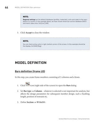 44 MODEL DEFINITION | Bars definition
Autodesk Robot Structural Analysis - Getting Started Guide
Regional settings set the default databases (profiles, materials), units and codes to the stan-
dards of a country. In the example above, we have chosen American section database (AISC)
and metric data units: [m],[cm], [kN].
NOTE:
Click5.	 Accept to close the window.
You can check active units in right, bottom corner of the screen. In this example should be
the display: [m] [kN] [Deg].
NOTE:
Model Definition
Bars definition (frame 2D)
In this step, you create frame members consisting of 2 columns and a beam.
Click1.	 icon (right side of the screen) to open the Bars dialog.
Set2.	 Bar type: as Column – whatever is selected is not important for analysis, but
affects the design parameters for subsequent member design, such a buckling
length, position of restraint etc.
Define3.	 Section: as W14x211.
 