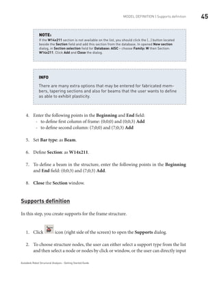 45MODEL DEFINITION | Supports definition
Autodesk Robot Structural Analysis - Getting Started Guide
If the W14x211 section is not available on the list, you should click the (…) button located
beside the Section field and add this section from the database. In opened New section
dialog, in Section selection field for Database: AISC – choose Family: W then Section:
W14x211. Click Add and Close the dialog.
NOTE:
There are many extra options that may be entered for fabricated mem-
bers, tapering sections and also for beams that the user wants to define
as able to exhibit plasticity.
INFO
Enter the following points in the4.	 Beginning and End field:
to define first column of frame: (0;0;0) and (0;0;3)-- Add
to define second column: (7;0;0) and (7;0;3)-- Add
Set5.	 Bar type: as Beam.
Define6.	 Section: as W14x211.
To define a beam in the structure, enter the following points in the7.	 Beginning
and End field: (0;0;3) and (7;0;3) Add.
Close8.	 the Section window.
Supports definition
In this step, you create supports for the frame structure.
Click1.	 icon (right side of the screen) to open the Supports dialog.
To choose structure nodes, the user can either select a support type from the list2.	
and then select a node or nodes by click or window, or the user can directly input
 