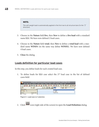 48 Model definition | Loads definition for particular load cases
Autodesk Robot Structural Analysis - Getting Started Guide
The self-weight load is automatically applied in the first row to all structure bars (in the “Z”
direction).
NOTE:
Choose in the3.	 Nature field live, then New to define a live load with a standard
name LL1. We have now defined 2 load cases.
Choose in the4.	 Nature field wind, then New to define a wind load with a stan-
dard name WIND1 (in the same way define WIND2). We have now defined
4 load cases.
Close5.	 the dialog.
Loads definition for particular load cases
In this step, you define loads for each created load case.
To define loads for1.	 LL1 case select the 2nd
load case in the list of defined
cases field:
Figure 3 - Load case LL1 selection.
Click2.	 icon (right side of the screen) to open the Load Definition dialog.
 