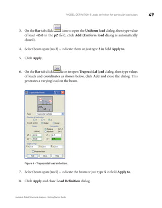 49Model definition | Loads definition for particular load cases
Autodesk Robot Structural Analysis - Getting Started Guide
On the3.	 Bar tab click icon to open the Uniform load dialog, then type value
of load -45.0 in the pZ field, click Add (Uniform load dialog is automatically
closed).
Select beam span (no.3) – indicate them or just type4.	 3 in field Apply to.
Click5.	 Apply.
On the6.	 Bar tab click icon to open Trapezoidal load dialog, then type values
of loads and coordinates as shown below, click Add and close the dialog. This
generates a varying load on the beam.
Figure 4 - Trapezoidal load definition.
Select beam span (no.5) – indicate the beam or just type7.	 5 in field Apply to.
Click8.	 Apply and close Load Definition dialog.
 
