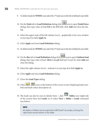 50 Model definition | Loads definition for particular load cases
Autodesk Robot Structural Analysis - Getting Started Guide
To define loads for9.	 WIND1 case select the 3rd
load case in the list of defined cases field.
On the10.	 Node tab in Load Definition dialog click icon to open Nodal Force
dialog, then type value of load 9.0 in the FX field, click Add and close the dia-
log.
Select the upper node of the left column (no.2) – graphically or by cross-window11.	
or just type 2 in field Apply to.
Click12.	 Apply and close Load Definition dialog.
To define loads for13.	 WIND2 case select the 4th
load case in the list of defined cases field.
On the14.	 Bar tab in Load Definition dialog click icon to open Uniform load
dialog, then type value of load -20.0 in the pX field (pY=0; pZ=0), click Add and
close the dialog.
Select the right column (no.4) – indicate it or just type15.	 4 in field Apply to.
Click16.	 Apply and close Load Definition dialog.
Close the17.	 Load Types dialog.
Click18.	 , icons at the bottom of the screen to turn displaying loads sym-
bols and loads values description on.
The loads can also be seen in tabular form – click19.	 Tables icon (right side
of the screen) then tick Loads on or select View > Tables > Loads command
(see below).
All tables in Robot can be exported to MS Excel®
by simply clicking the
right hand mouse button in the table.
INFO
 