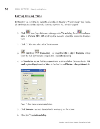 52 Model definition | Copying existing frame
Autodesk Robot Structural Analysis - Getting Started Guide
Copying existing frame
In this step, we copy the 2D frame to generate 3D structure. When we copy that frame,
all attributes attached to it (loads, sections, supports etc.) are also copied:
Click1.	 icon (top of the screen) to open the View dialog, then or choose
View > Work in 3D > 3D xyz from the menu to select the isometric structure
view.
Click CTRL+A to select all of the structure.2.	
3.	 Edit then Translation – or select the Edit > Edit > Translate option
from the pull-down menu to open the Translation dialog.
In4.	 Translation vector field type coordinates as shown below (be sure that in Edit
mode option Copy instead of Move is checked on and Number of repetitions is 1).
Figure 7 - Copy frame parameters definition.
Click5.	 Execute – second frame should be display on the screen.
Close the6.	 Translation dialog.
 