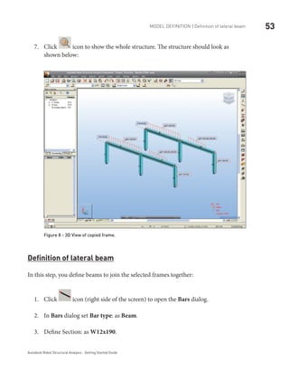 53Model definition | Definition of lateral beam
Autodesk Robot Structural Analysis - Getting Started Guide
Click7.	 icon to show the whole structure. The structure should look as
shown below:
Figure 8 - 3D View of copied frame.
Definition of lateral beam
In this step, you define beams to join the selected frames together:
Click1.	 icon (right side of the screen) to open the Bars dialog.
In2.	 Bars dialog set Bar type: as Beam.
Define Section: as3.	 W12x190.
 