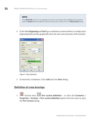 54 Model definition | Definition of cross bracings
Autodesk Robot Structural Analysis - Getting Started Guide
If the W12x190 section is not available on the list, one should click the (…) button located be-
side the Section field and add this section to the active section list in the New section dialog.
NOTE:
In the fields4.	 Beginning and End type coordinates (as shown below) or simply select
beginning field and then graphically draw the start and end points of the member.
Figure 9 - Bars definition.
If entered by coordinates, Click5.	 Add and close Bars dialog.
Definition of cross bracings
1.	 Sections then New section definition – or select the Geometry >
Properties > Sections > New section definition option from the menu to open
the New Section dialog:
 