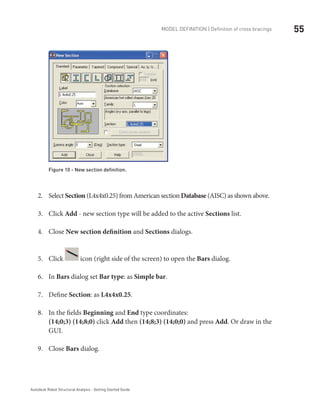 55Model definition | Definition of cross bracings
Autodesk Robot Structural Analysis - Getting Started Guide
Figure 10 - New section definition.
Select2.	 Section (L4x4x0.25) from American section Database (AISC) as shown above.
Click3.	 Add - new section type will be added to the active Sections list.
Close4.	 New section definition and Sections dialogs.
Click5.	 icon (right side of the screen) to open the Bars dialog.
In6.	 Bars dialog set Bar type: as Simple bar.
Define7.	 Section: as L4x4x0.25.
In the fields8.	 Beginning and End type coordinates:
(14;0;3) (14;8;0) click Add then (14;8;3) (14;0;0) and press Add. Or draw in the
GUI.
Close9.	 Bars dialog.
 