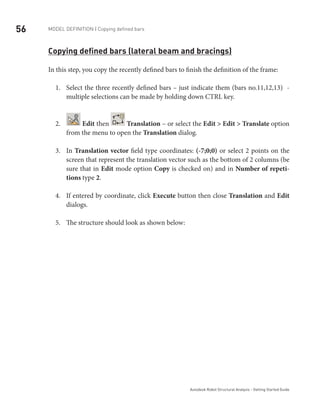 56 Model definition | Copying defined bars
Autodesk Robot Structural Analysis - Getting Started Guide
Copying defined bars (lateral beam and bracings)
In this step, you copy the recently defined bars to finish the definition of the frame:
Select the three recently defined bars – just indicate them (bars no.11,12,13) -1.	
multiple selections can be made by holding down CTRL key.
2.	 Edit then Translation – or select the Edit > Edit > Translate option
from the menu to open the Translation dialog.
In3.	 Translation vector field type coordinates: (-7;0;0) or select 2 points on the
screen that represent the translation vector such as the bottom of 2 columns (be
sure that in Edit mode option Copy is checked on) and in Number of repeti-
tions type 2.
If entered by coordinate, click4.	 Execute button then close Translation and Edit
dialogs.
The structure should look as shown below:5.	
 