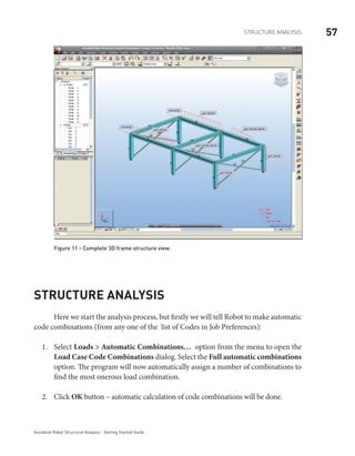 57Structure Analysis
Autodesk Robot Structural Analysis - Getting Started Guide
Figure 11 - Complete 3D frame structure view.
Structure Analysis
Here we start the analysis process, but firstly we will tell Robot to make automatic
code combinations (from any one of the list of Codes in Job Preferences):
Select1.	 Loads > Automatic Combinations… option from the menu to open the
Load Case Code Combinations dialog. Select the Full automatic combinations
option. The program will now automatically assign a number of combinations to
find the most onerous load combination.
Click2.	 OK button – automatic calculation of code combinations will be done.
 