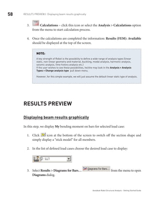 58
Autodesk Robot Structural Analysis - Getting Started Guide
Results Preview | Displaying beam results graphically
3.	 Calculations – click this icon or select the Analysis > Calculations option
from the menu to start calculation process.
Once the calculations are completed the information:4.	 Results (FEM): Available
should be displayed at the top of the screen.
A key strength of Robot is the possibility to define a wide range of analysis types (linear
static, non-linear geometry and material, buckling, modal analysis, harmonic analysis,
seismic analysis, time history analysis etc.)
If the user wishes to see these possibilities, he/she may look in the Analysis > Analysis
Types > Change analysis type pull down menu.
However, for this simple example, we will just assume the default linear static type of analysis.
NOTE:
Results Preview
Displaying beam results graphically
In this step, we display My bending moment on bars for selected load case:
Click1.	 icon at the bottom of the screen to switch off the section shape and
simply display a “stick model” for all members.
In the list of defined load cases choose the desired load case to display:2.	
Select3.	 Results > Diagrams for Bars… from the menu to open
Diagrams dialog.
 