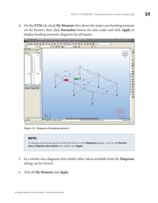 59Results Preview | Displaying beam results graphically
Autodesk Robot Structural Analysis - Getting Started Guide
On the4.	 NTM tab check My Moment (this shows the major axis bending moment
on the beams), then click Normalize button (to auto scale) and click Apply to
display bending moments diagrams for all beams:
Figure 12 - Diagram of bending moment.
To display numerical values of internal forces in the Diagrams dialog, click on tab Param-
eters, Diagram description tick labels and Apply.
NOTE:
In a similar way, diagrams that exhibit other values available from the5.	 Diagrams
dialog can be viewed.
Tick off6.	 My Moment and Apply.
 
