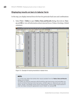 60
Autodesk Robot Structural Analysis - Getting Started Guide
Results Preview | Displaying results on bars in tabular form
Displaying results on bars in tabular form
In this step, you display internal forces for bars for particular load cases and combinations:
Select1.	 View > Tables to open Tables: Data and Results dialog, then tick on Forc-
es and OK to view all information about internal forces (Values, Envelope, Global
extremes).
Figure 13 - Example of results presentation in tabular form.
In a similar way, tables that exhibit other values available from the Tables: Data and Results
dialog can be viewed.
The tables can easily be exported to MS Excel® (by right hand mouse click) and tables can
also be sorted by choosing certain load cases, member types etc. Advanced users can also
define “groups” and display results only for these groups. Column values may be placed in
order by simply clicking the appropriate column header, for example FX.
NOTE:
 