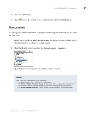 61Results Preview | Stress analysis
Autodesk Robot Structural Analysis - Getting Started Guide
Close the2.	 Forces table.
Click3.	 icon at the bottom of the screen to turn sections shape back on.
Stress analysis
In this step, we learn how to obtain and analyze stress diagrams and maps for the entire
bar structure:
Switch layout to1.	 Stress Analysis - structure. To do this go to the Robot layouts
selection combo-box (right top screen corner)
Click the2.	 Results option and later the Stress Analysis - structure.
Figure 14 - Layout selection pull-down menu (stress analysis selection).
Now the screen is divided into three main parts:
the graphic viewer where the structure is displayed,ƒƒ
theƒƒ Stress Analysis -Structure dialog – to managing stress analysis. This dialog is used
for selecting stresses and determining the manner of stress graphical presentation
theƒƒ Stress Analysis -Structure results table to view actual values of stresses for bars
NOTE:
 