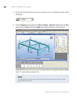 62
Autodesk Robot Structural Analysis - Getting Started Guide
Results Preview | Stress analysis
In the list of defined load cases choose the load case for which the results will be3.	
displayed:
On the4.	 Diagrams tab located in the Stress Analysis - Structure dialog select the Max
option from the Mises field, then Apply (the result should look as shown below):
Figure 15 - Stress analysis in diagram form.
This dialog allows selecting a user-defined stress and a set of basic stress types: normal,
tangent, Mises and Tresca.
NOTE:
 