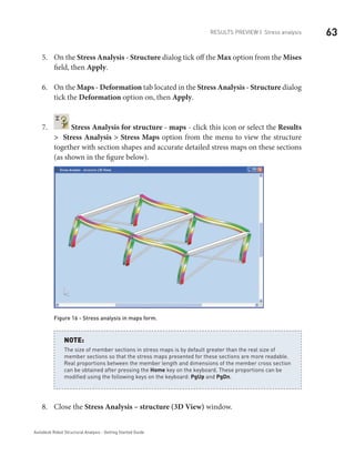 63Results Preview | Stress analysis
Autodesk Robot Structural Analysis - Getting Started Guide
On the5.	 Stress Analysis - Structure dialog tick off the Max option from the Mises
field, then Apply.
On the6.	 Maps - Deformation tab located in the Stress Analysis - Structure dialog
tick the Deformation option on, then Apply.
7.	 Stress Analysis for structure - maps - click this icon or select the Results
> Stress Analysis > Stress Maps option from the menu to view the structure
together with section shapes and accurate detailed stress maps on these sections
(as shown in the figure below).
Figure 16 - Stress analysis in maps form.
The size of member sections in stress maps is by default greater than the real size of
member sections so that the stress maps presented for these sections are more readable.
Real proportions between the member length and dimensions of the member cross section
can be obtained after pressing the Home key on the keyboard. These proportions can be
modified using the following keys on the keyboard: PgUp and PgDn.
NOTE:
Close the8.	 Stress Analysis – structure (3D View) window.
 